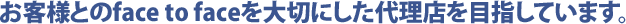 お客様とのface to faceを大切にした代理店を目指しています。